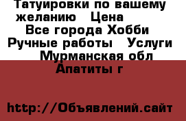 Татуировки,по вашему желанию › Цена ­ 500 - Все города Хобби. Ручные работы » Услуги   . Мурманская обл.,Апатиты г.